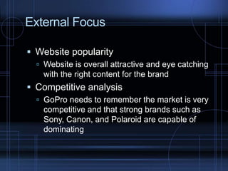 External Focus
 Website popularity
 Website is overall attractive and eye catching
with the right content for the brand
 Competitive analysis
 GoPro needs to remember the market is very
competitive and that strong brands such as
Sony, Canon, and Polaroid are capable of
dominating
 