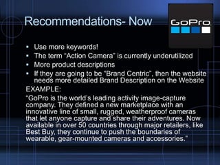 Recommendations- Now
 Use more keywords!
 The term “Action Camera” is currently underutilized
 More product descriptions
 If they are going to be “Brand Centric”, then the website
needs more detailed Brand Description on the Website
EXAMPLE:
“GoPro is the world’s leading activity image-capture
company. They defined a new marketplace with an
innovative line of small, rugged, weatherproof cameras
that let anyone capture and share their adventures. Now
available in over 50 countries through major retailers, like
Best Buy, they continue to push the boundaries of
wearable, gear-mounted cameras and accessories.”
 