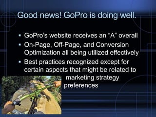 Good news! GoPro is doing well.
 GoPro’s website receives an “A” overall
 On-Page, Off-Page, and Conversion
Optimization all being utilized effectively
 Best practices recognized except for
certain aspects that might be related to
marketing strategy
preferences
 