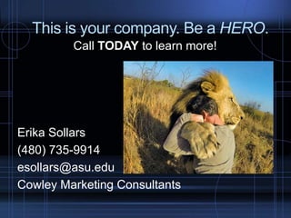 This is your company. Be a HERO.
Call TODAY to learn more!
Erika Sollars
(480) 735-9914
esollars@asu.edu
Cowley Marketing Consultants
 