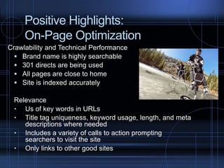 Positive Highlights:
On-Page Optimization
Crawlability and Technical Performance
 Brand name is highly searchable
 301 directs are being used
 All pages are close to home
 Site is indexed accurately
Relevance
 Us of key words in URLs
 Title tag uniqueness, keyword usage, length, and meta
descriptions where needed
 Includes a variety of calls to action prompting
searchers to visit the site
 Only links to other good sites
 