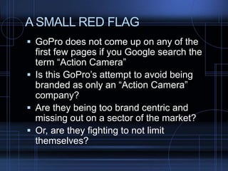 A SMALL RED FLAG
 GoPro does not come up on any of the
first few pages if you Google search the
term “Action Camera”
 Is this GoPro’s attempt to avoid being
branded as only an “Action Camera”
company?
 Are they being too brand centric and
missing out on a sector of the market?
 Or, are they fighting to not limit
themselves?
 