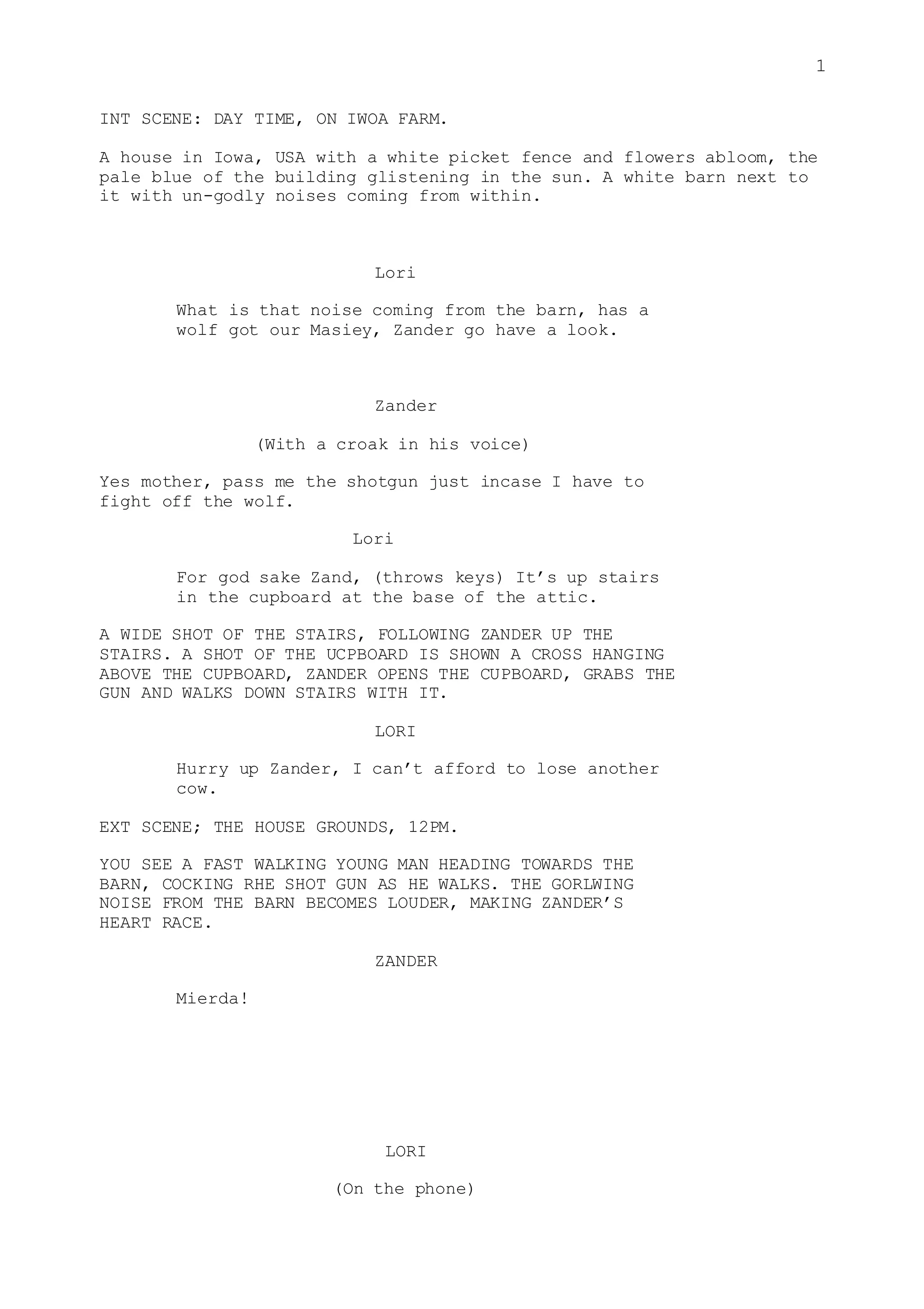 1
INT SCENE: DAY TIME, ON IWOA FARM.
A house in Iowa, USA with a white picket fence and flowers abloom, the
pale blue of the building glistening in the sun. A white barn next to
it with un-godly noises coming from within.
Lori
What is that noise coming from the barn, has a
wolf got our Masiey, Zander go have a look.
Zander
(With a croak in his voice)
Yes mother, pass me the shotgun just incase I have to
fight off the wolf.
Lori
For god sake Zand, (throws keys) It’s up stairs
in the cupboard at the base of the attic.
A WIDE SHOT OF THE STAIRS, FOLLOWING ZANDER UP THE
STAIRS. A SHOT OF THE UCPBOARD IS SHOWN A CROSS HANGING
ABOVE THE CUPBOARD, ZANDER OPENS THE CUPBOARD, GRABS THE
GUN AND WALKS DOWN STAIRS WITH IT.
LORI
Hurry up Zander, I can’t afford to lose another
cow.
EXT SCENE; THE HOUSE GROUNDS, 12PM.
YOU SEE A FAST WALKING YOUNG MAN HEADING TOWARDS THE
BARN, COCKING RHE SHOT GUN AS HE WALKS. THE GORLWING
NOISE FROM THE BARN BECOMES LOUDER, MAKING ZANDER’S
HEART RACE.
ZANDER
Mierda!
LORI
(On the phone)
 