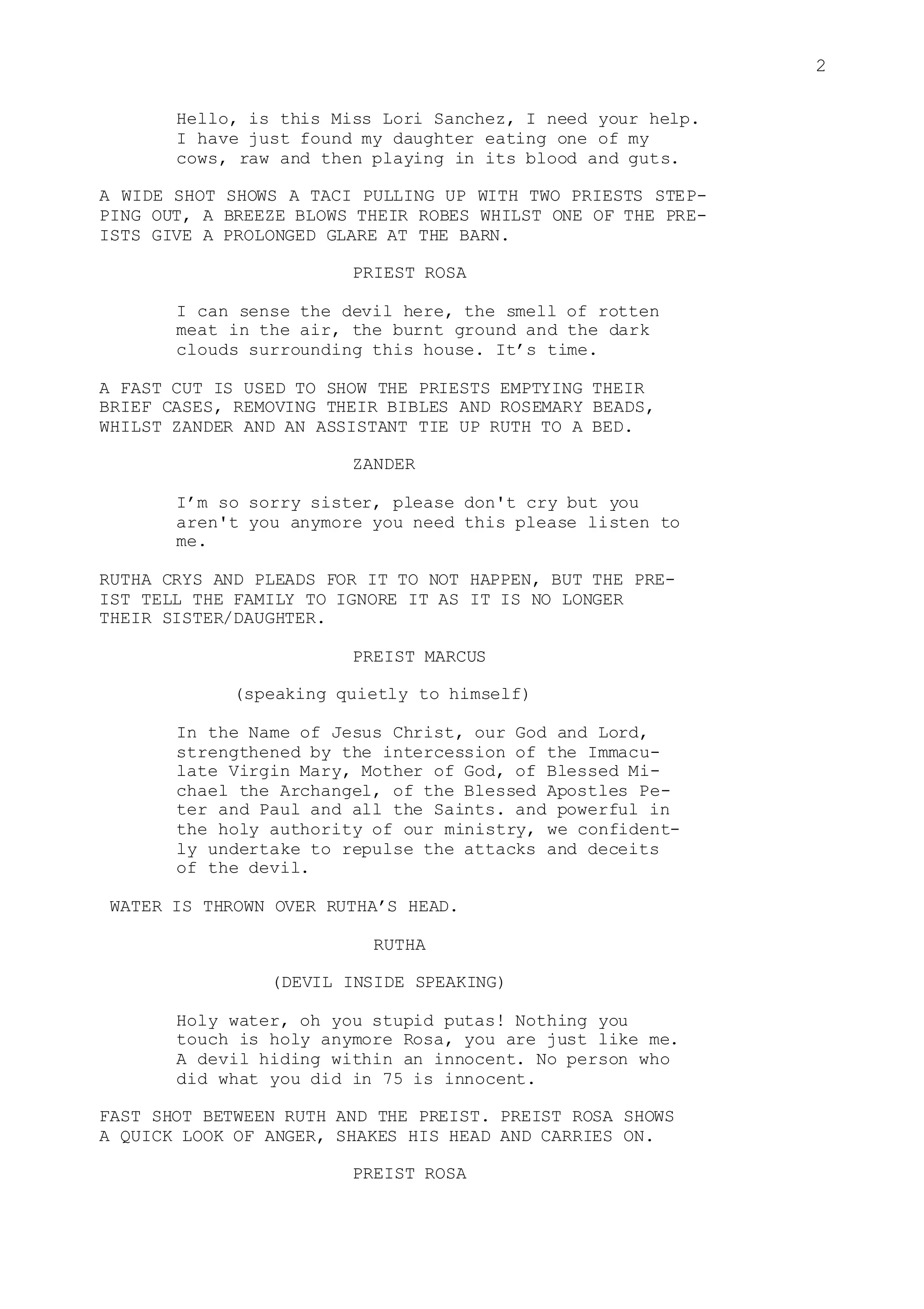 2
Hello, is this Miss Lori Sanchez, I need your help.
I have just found my daughter eating one of my
cows, raw and then playing in its blood and guts.
A WIDE SHOT SHOWS A TACI PULLING UP WITH TWO PRIESTS STEP-
PING OUT, A BREEZE BLOWS THEIR ROBES WHILST ONE OF THE PRE-
ISTS GIVE A PROLONGED GLARE AT THE BARN.
PRIEST ROSA
I can sense the devil here, the smell of rotten
meat in the air, the burnt ground and the dark
clouds surrounding this house. It’s time.
A FAST CUT IS USED TO SHOW THE PRIESTS EMPTYING THEIR
BRIEF CASES, REMOVING THEIR BIBLES AND ROSEMARY BEADS,
WHILST ZANDER AND AN ASSISTANT TIE UP RUTH TO A BED.
ZANDER
I’m so sorry sister, please don't cry but you
aren't you anymore you need this please listen to
me.
RUTHA CRYS AND PLEADS FOR IT TO NOT HAPPEN, BUT THE PRE-
IST TELL THE FAMILY TO IGNORE IT AS IT IS NO LONGER
THEIR SISTER/DAUGHTER.
PREIST MARCUS
(speaking quietly to himself)
In the Name of Jesus Christ, our God and Lord,
strengthened by the intercession of the Immacu-
late Virgin Mary, Mother of God, of Blessed Mi-
chael the Archangel, of the Blessed Apostles Pe-
ter and Paul and all the Saints. and powerful in
the holy authority of our ministry, we confident-
ly undertake to repulse the attacks and deceits
of the devil.
WATER IS THROWN OVER RUTHA’S HEAD.
RUTHA
(DEVIL INSIDE SPEAKING)
Holy water, oh you stupid putas! Nothing you
touch is holy anymore Rosa, you are just like me.
A devil hiding within an innocent. No person who
did what you did in 75 is innocent.
FAST SHOT BETWEEN RUTH AND THE PREIST. PREIST ROSA SHOWS
A QUICK LOOK OF ANGER, SHAKES HIS HEAD AND CARRIES ON.
PREIST ROSA
 