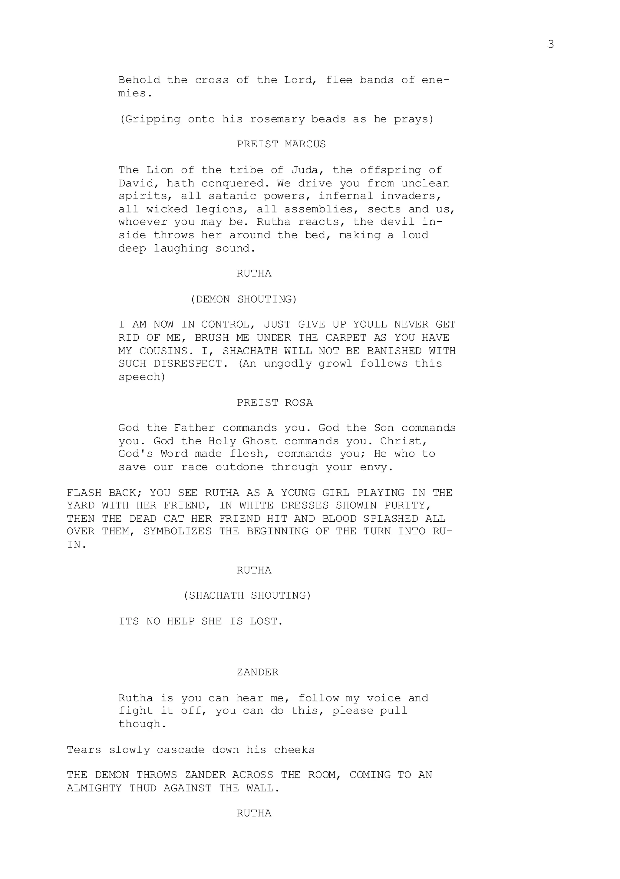 3
Behold the cross of the Lord, flee bands of ene-
mies.
(Gripping onto his rosemary beads as he prays)
PREIST MARCUS
The Lion of the tribe of Juda, the offspring of
David, hath conquered. We drive you from unclean
spirits, all satanic powers, infernal invaders,
all wicked legions, all assemblies, sects and us,
whoever you may be. Rutha reacts, the devil in-
side throws her around the bed, making a loud
deep laughing sound.
RUTHA
(DEMON SHOUTING)
I AM NOW IN CONTROL, JUST GIVE UP YOULL NEVER GET
RID OF ME, BRUSH ME UNDER THE CARPET AS YOU HAVE
MY COUSINS. I, SHACHATH WILL NOT BE BANISHED WITH
SUCH DISRESPECT. (An ungodly growl follows this
speech)
PREIST ROSA
God the Father commands you. God the Son commands
you. God the Holy Ghost commands you. Christ,
God's Word made flesh, commands you; He who to
save our race outdone through your envy.
FLASH BACK; YOU SEE RUTHA AS A YOUNG GIRL PLAYING IN THE
YARD WITH HER FRIEND, IN WHITE DRESSES SHOWIN PURITY,
THEN THE DEAD CAT HER FRIEND HIT AND BLOOD SPLASHED ALL
OVER THEM, SYMBOLIZES THE BEGINNING OF THE TURN INTO RU-
IN.
RUTHA
(SHACHATH SHOUTING)
ITS NO HELP SHE IS LOST.
ZANDER
Rutha is you can hear me, follow my voice and
fight it off, you can do this, please pull
though.
Tears slowly cascade down his cheeks
THE DEMON THROWS ZANDER ACROSS THE ROOM, COMING TO AN
ALMIGHTY THUD AGAINST THE WALL.
RUTHA
 
