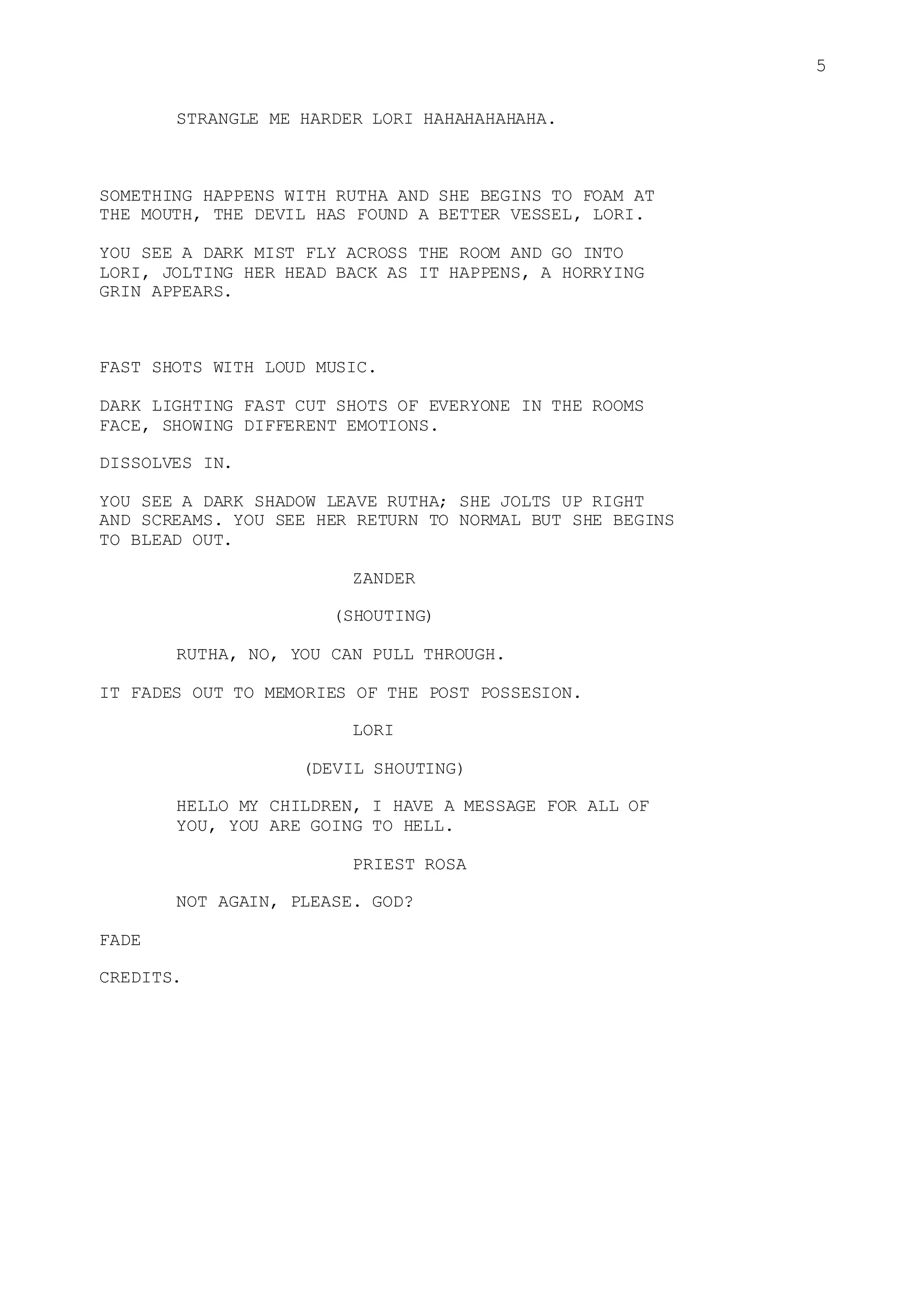 5
STRANGLE ME HARDER LORI HAHAHAHAHAHA.
SOMETHING HAPPENS WITH RUTHA AND SHE BEGINS TO FOAM AT
THE MOUTH, THE DEVIL HAS FOUND A BETTER VESSEL, LORI.
YOU SEE A DARK MIST FLY ACROSS THE ROOM AND GO INTO
LORI, JOLTING HER HEAD BACK AS IT HAPPENS, A HORRYING
GRIN APPEARS.
FAST SHOTS WITH LOUD MUSIC.
DARK LIGHTING FAST CUT SHOTS OF EVERYONE IN THE ROOMS
FACE, SHOWING DIFFERENT EMOTIONS.
DISSOLVES IN.
YOU SEE A DARK SHADOW LEAVE RUTHA; SHE JOLTS UP RIGHT
AND SCREAMS. YOU SEE HER RETURN TO NORMAL BUT SHE BEGINS
TO BLEAD OUT.
ZANDER
(SHOUTING)
RUTHA, NO, YOU CAN PULL THROUGH.
IT FADES OUT TO MEMORIES OF THE POST POSSESION.
LORI
(DEVIL SHOUTING)
HELLO MY CHILDREN, I HAVE A MESSAGE FOR ALL OF
YOU, YOU ARE GOING TO HELL.
PRIEST ROSA
NOT AGAIN, PLEASE. GOD?
FADE
CREDITS.
 