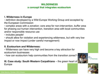 WILDERNESS
a concept that integrates ecotourism

!. Wilderness in Europe
- definition developed by a Wild Europe Working Group and accepted by
the European Commission
- complex areas with a zonation: core area for non-intervention, buffer area
for phasing out human intervention, transition area with local communities
and/or responsible resource use
- includes people!
- should allow for visitation and experiencing wilderness, but with very low
impact or now impact (under careful management)
II. Ecotourism and Wilderness:
- Wilderness can have very high and become a key attraction for
ecotourism businesses
- how can ecotourism help communities from the transition zones? – q
III. Case study: South Western Carpathians – the green heart of
Europe
Erika Stanciu, October 2013, Brasov

 