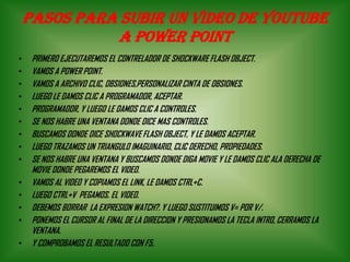 PASOS PARA SUBIR UN VIDEO DE YOUTUBE
A POWER POINT
• PRIMERO EJECUTAREMOS EL CONTRELADOR DE SHOCKWARE FLASH OBJECT.
• VAMOS A POWER POINT.
• VAMOS A ARCHIVO CLIC, OBSIONES,PERSONALIZAR CINTA DE OBSIONES.
• LUEGO LE DAMOS CLIC A PROGRAMADOR, ACEPTAR.
• PROGRAMADOR, Y LUEGO LE DAMOS CLIC A CONTROLES.
• SE NOS HABRE UNA VENTANA DONDE DICE MAS CONTROLES.
• BUSCAMOS DONDE DICE SHOCKWAVE FLASH OBJECT, Y LE DAMOS ACEPTAR.
• LUEGO TRAZAMOS UN TRIANGULO IMAGUINARIO, CLIC DERECHO, PROPIEDADES.
• SE NOS HABRE UNA VENTANA Y BUSCAMOS DONDE DIGA MOVIE Y LE DAMOS CLIC ALA DERECHA DE
MOVIE DONDE PEGAREMOS EL VIDEO.
• VAMOS AL VIDEO Y COPIAMOS EL LINK, LE DAMOS CTRL+C.
• LUEGO CTRL+V PEGAMOS. EL VIDEO.
• DEBEMOS BORRAR LA EXPRESION WATCH?. Y LUEGO SUSTITUIMOS V= POR V/.
• PONEMOS EL CURSOR AL FINAL DE LA DIRECCION Y PRESIONAMOS LA TECLA INTRO, CERRAMOS LA
VENTANA.
• Y COMPROBAMOS EL RESULTADO CON F5.
 
