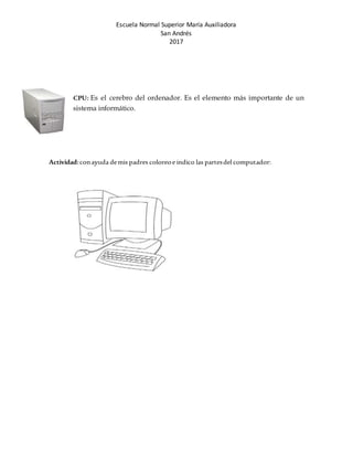 Escuela Normal Superior María Auxiliadora
San Andrés
2017
CPU: Es el cerebro del ordenador. Es el elemento más importante de un
sistema informático.
Actividad:conayuda demis padres coloreoe indico las partesdel computador:
 