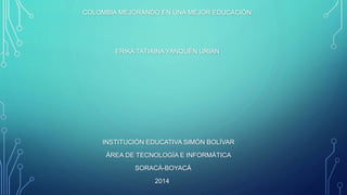 COLOMBIA MEJORANDO EN UNA MEJOR EDUCACIÓN
ERIKA TATIAINA YANQUÉN URIAN
INSTITUCIÓN EDUCATIVA SIMÓN BOLÍVAR
ÁREA DE TECNOLOGÍA E INFORMÁTICA
SORACÁ-BOYACÁ
2014
 