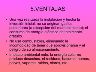 5.VENTAJAS Una vez realizada la instalación y hecha la inversión inicial, no se originan gastos posteriores (a excepción del mantenimiento); el consumo de energía eléctrica es totalmente gratuito. No usa combustibles, eliminando la incomodidad de tener que aprovisionarse y el peligro de su almacenamiento. Impacto ambiental nulo: la energía solar no produce desechos, ni residuos, basuras, humos, polvos, vapores, ruidos, olores, etc. 