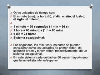 O Otras unidades de tiempo son:
O El minuto (min), la hora (h), el día, el año, el lustro,
el siglo, el milenio,...
O
O 1 minuto = 60 segundos (1 min = 60 s)
O 1 hora = 60 minutos (1 h = 60 min)
O 1 día = 24 horas
O Sistema sexagesimal:
O Los segundos, los minutos y las horas se pueden
considerar como las unidades de primer orden, de
segundo orden y tercer orden, respectivamente, de un
sistema sexagesimal.
O En este sistema cada unidad es 60 veces mayor/menor
que la inmediata inferior/superior.
 