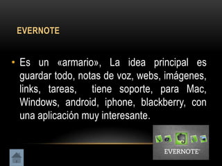 EVERNOTE


• Es un «armario», La idea principal es
  guardar todo, notas de voz, webs, imágenes,
  links, tareas, tiene soporte, para Mac,
  Windows, android, iphone, blackberry, con
  una aplicación muy interesante.
 