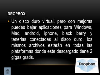 DROPBOX
• Un disco duro virtual, pero con mejoras
  puedes bajar aplicaciones para Windows,
  Mac, android, iphone, black berry y
  tenerlas conectadas al disco duro, los
  mismos archivos estarán en todas las
  plataformas donde este descargado tiene 2
  gigas gratis.
 