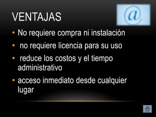 VENTAJAS
• No requiere compra ni instalación
• no requiere licencia para su uso
• reduce los costos y el tiempo
  administrativo
• acceso inmediato desde cualquier
  lugar
 