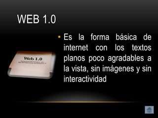 WEB 1.0
          • Es la forma básica de
            internet con los textos
            planos poco agradables a
            la vista, sin imágenes y sin
            interactividad
 
