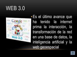 WEB 3.0
          • Es el último avance que
            ha tenido la internet
            prima la interacción, la
            transformación de la red
            en una base de datos, la
            inteligencia artificial y la
            web geoespacial
 