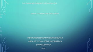 COLOMBIA MEJORANDO SU EDUCACIÓN
ERIKA TATIAINA YANQUÉN URIAN
INSTITUCIÓN EDUCATIVA SIMÓN BOLÍVAR
ÁREA DE TECNOLOGÍA E INFORMÁTICA
SORACÁ-BOYACÁ
2014
 