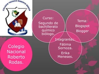 Curso:
                                     Tema:
           Segundo de
           bachillerato           Blogspot
             químico                 Blogger
             biólogo.
                      Integrantes:
                        Fátima
Colegio                Sornoza.
Nacional                Erika
Roberto                Meneses.
 Rodas.
 