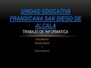 UNIDAD EDUCATIVA
FRANSICANA SAN DIEGO DE
ALCALA
TRABAJO DE INFORMATICA
INTEGRANTES:
MAURO GARCIA
Y

PAOLA CURILLO

 