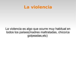    
La violencia
La violencia es algo que ocurre muy habitual en
todos los países(madres maltratadas, chico/ca
golpeadas,etc)
 