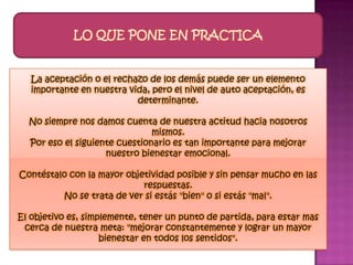 LO QUE PONE EN PRACTICA


   La aceptación o el rechazo de los demás puede ser un elemento
   importante en nuestra vida, pero el nivel de auto aceptación, es
                           determinante.

  No siempre nos damos cuenta de nuestra actitud hacia nosotros
                               mismos.
  Por eso el siguiente cuestionario es tan importante para mejorar
                    nuestro bienestar emocional.

Contéstalo con la mayor objetividad posible y sin pensar mucho en las
                            respuestas.
         No se trata de ver si estás "bien" o si estás "mal".

El objetivo es, simplemente, tener un punto de partida, para estar mas
 cerca de nuestra meta: "mejorar constantemente y lograr un mayor
                    bienestar en todos los sentidos".
 