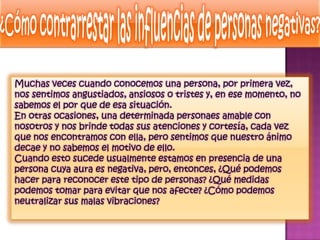 Muchas veces cuando conocemos una persona, por primera vez,
nos sentimos angustiados, ansiosos o tristes y, en ese momento, no
sabemos el por que de esa situación.
En otras ocasiones, una determinada personaes amable con
nosotros y nos brinde todas sus atenciones y cortesía, cada vez
que nos encontramos con ella, pero sentimos que nuestro ánimo
decae y no sabemos el motivo de ello.
Cuando esto sucede usualmente estamos en presencia de una
persona cuya aura es negativa, pero, entonces, ¿Qué podemos
hacer para reconocer este tipo de personas? ¿Qué medidas
podemos tomar para evitar que nos afecte? ¿Cómo podemos
neutralizar sus malas vibraciones?
 