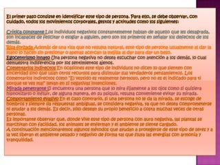 El primer paso consiste en identificar este tipo de persona. Para ello, se debe observar, con
cuidado, todos los movimientos corporales, gestos y actitudes como los siguientes:

Crítica constante Los individuos negativos constantemente hablan de aquello que les desagrada,
son incapaces de felicitar o elogiar a alguien, pero son los primeros en señalar los defectos de los
demás.
Risa forzada Además de una risa que no resulta natural, este tipo de persona usualmente al dar la
mano lo hacen sin presionar o apenas acercan la mejilla al dar para dar un beso.
Egocentrismo innato Una persona negativa no desea escuchar con atención a los demás, lo cual
demuestra indiferencia por los sentimientos ajenos.
Comentarios indirectos En ocasiones este tipo de individuos no dicen lo que sienten con
sinceridad sino que usan otros recursos para disimular sus verdaderos pensamientos. Los
comentarios indirectos como “El vestido es realmente hermoso, pero no es el indicado para ti
porque te ves mal” llevan en sí negativas intenciones.
Mirada penetrante Si encuentra una persona que lo mira fijamente a los ojos como si quisiera
hipnotizarlo o influir, de alguna manera, en su psiquis, resulta conveniente evitar su mirada.
Comportamiento evasivo En el caso contrario, si una persona no le da la mirada, se escoge de
hombros y siempre da respuestas ambiguas, se considera negativa, ya que no desea comprometerse
ni ayudar a los demás. Es decir, sólo desean su propio beneficio a costa muchas veces de otras
personas.
Es importante observar que, donde vive este tipo de persona con aura negativa, las plantas se
marchitan con facilidad, los animales se enferman y el ambiente se siente cargado.
A continuación mencionaremos algunos métodos que ayudan a protegerse de este tipo de seres y a
la vez liberan el ambiente pesado y negativo de forma tal que fluya las energías con armonía y
tranquilidad.
 