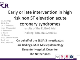 Early or late intervention in high
risk non ST elevation acute
coronary syndromes
results of the ELISA-3 trial
Trial reg: ISRCTN39230163
On behalf of the ELISA-3 Investigators
Erik Badings, M.D, MSc epidemiology
Deventer Hospital, Deventer
The Netherlands
E.A. Badings
S.H.K. The
J.H.E. Dambrink
J. van Wijngaarden
G. Tjeerdsma
S. Rasoul
J.R. Timmer
M.L.J. van der Wielen
D.J.A. Lok
A.W.J. van’t Hof
 