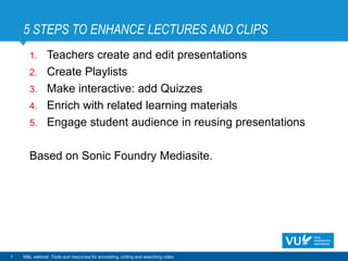 5 STEPS TO ENHANCE LECTURES AND CLIPS
1
1. Teachers create and edit presentations
2. Create Playlists
3. Make interactive: add Quizzes
4. Enrich with related learning materials
5. Engage student audience in reusing presentations
Based on Sonic Foundry Mediasite.
M&L webinar: Tools and resources for annotating, cutting and searching video
 