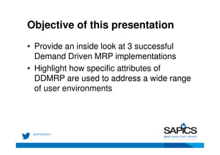 Objective of this presentation
• Provide an inside look at 3 successful
Demand Driven MRP implementations
• Highlight how specific attributes of
DDMRP are used to address a wide range
of user environments
 