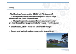 21
Closing
The Meaning of Implement the DDMRP with TOC concept?
=> Change the planning paradigm change from point to range
estimation at the same confidence level
=> Change the planning paradigm from forecast and inventory
precision to establishing appropriate buffer ranges – trust the system
Sales forecast, S&OP : mixed use with a valid technique
Started small and built confidence as results were achieved
 