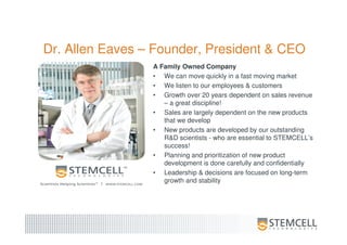 Dr. Allen Eaves – Founder, President & CEO
A Family Owned Company
• We can move quickly in a fast moving market
• We listen to our employees & customers
• Growth over 20 years dependent on sales revenue
– a great discipline!
• Sales are largely dependent on the new products
that we develop
• New products are developed by our outstanding
R&D scientists - who are essential to STEMCELL’s
success!
• Planning and prioritization of new product
development is done carefully and confidentially
• Leadership & decisions are focused on long-term
growth and stability
 