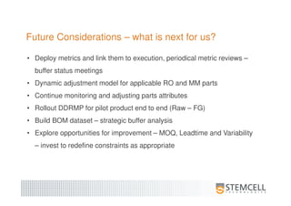 Future Considerations – what is next for us?
• Deploy metrics and link them to execution, periodical metric reviews –
buffer status meetings
• Dynamic adjustment model for applicable RO and MM parts
• Continue monitoring and adjusting parts attributes
• Rollout DDRMP for pilot product end to end (Raw – FG)
• Build BOM dataset – strategic buffer analysis
• Explore opportunities for improvement – MOQ, Leadtime and Variability
– invest to redefine constraints as appropriate
 