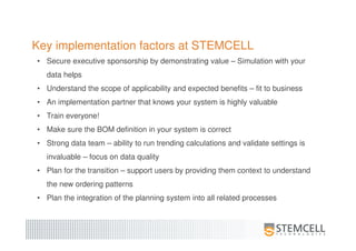 Key implementation factors at STEMCELL
• Secure executive sponsorship by demonstrating value – Simulation with your
data helps
• Understand the scope of applicability and expected benefits – fit to business
• An implementation partner that knows your system is highly valuable
• Train everyone!
• Make sure the BOM definition in your system is correct
• Strong data team – ability to run trending calculations and validate settings is
invaluable – focus on data quality
• Plan for the transition – support users by providing them context to understand
the new ordering patterns
• Plan the integration of the planning system into all related processes
 