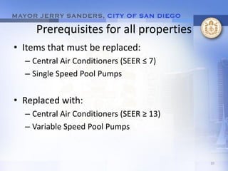 Prerequisites for all properties
• Items that must be replaced:
  – Central Air Conditioners (SEER ≤ 7)
  – Single Speed Pool Pumps


• Replaced with:
  – Central Air Conditioners (SEER ≥ 13)
  – Variable Speed Pool Pumps


                                           10
 