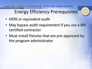 Energy Efficiency Prerequisites
• HERS or equivalent audit
• May bypass audit requirement if you use a BPI
  certified contractor
• Must install fixtures that are pre-approved by
  the program administrator




                                               11
 