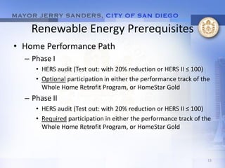 Renewable Energy Prerequisites
• Home Performance Path
  – Phase I
     • HERS audit (Test out: with 20% reduction or HERS II ≤ 100)
     • Optional participation in either the performance track of the
       Whole Home Retrofit Program, or HomeStar Gold
  – Phase II
     • HERS audit (Test out: with 20% reduction or HERS II ≤ 100)
     • Required participation in either the performance track of the
       Whole Home Retrofit Program, or HomeStar Gold



                                                                   13
 