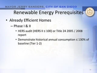 Renewable Energy Prerequisites
• Already Efficient Homes
  – Phase I & II
     • HERS audit (HERS II ≤ 100) or Title 24 2005 / 2008
       report
     • Demonstrate historical annual consumption ≤ 130% of
       baseline (Tier 1-2)




                                                             14
 