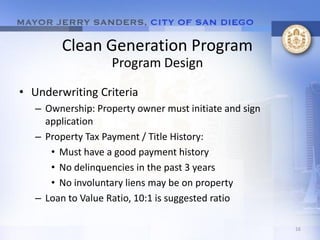 Clean Generation Program
                   Program Design

• Underwriting Criteria
   – Ownership: Property owner must initiate and sign
     application
   – Property Tax Payment / Title History:
      • Must have a good payment history
      • No delinquencies in the past 3 years
      • No involuntary liens may be on property
   – Loan to Value Ratio, 10:1 is suggested ratio

                                                        16
 