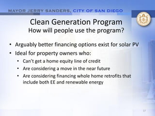 Clean Generation Program
        How will people use the program?

• Arguably better financing options exist for solar PV
• Ideal for property owners who:
   • Can’t get a home equity line of credit
   • Are considering a move in the near future
   • Are considering financing whole home retrofits that
     include both EE and renewable energy




                                                           17
 