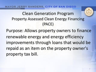 Clean Generation Program
  Property Assessed Clean Energy Financing
                   (PACE)
Purpose: Allows property owners to finance
renewable energy and energy efficiency
improvements through loans that would be
repaid as an item on the property owner's
property tax bill.

                                             2
 