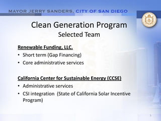 Clean Generation Program
                   Selected Team
Renewable Funding, LLC.
• Short term (Gap Financing)
• Core administrative services

California Center for Sustainable Energy (CCSE)
• Administrative services
• CSI integration (State of California Solar Incentive
  Program)

                                                         5
 