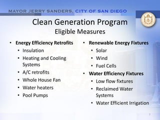 Clean Generation Program
                    Eligible Measures
• Energy Efficiency Retrofits   • Renewable Energy Fixtures
   • Insulation                    • Solar
   • Heating and Cooling           • Wind
     Systems                       • Fuel Cells
   • A/C retrofits              • Water Efficiency Fixtures
   • Whole House Fan               • Low flow fixtures
   • Water heaters                 • Reclaimed Water
   • Pool Pumps                      Systems
                                   • Water Efficient Irrigation

                                                              7
 