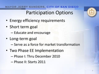 Participation Options
• Energy efficiency requirements
• Short term goal
  – Educate and encourage
• Long-term goal
  – Serve as a force for market transformation
• Two Phase EE Implementation
  – Phase I: Thru December 2010
  – Phase II: Starts 2011

                                                 9
 