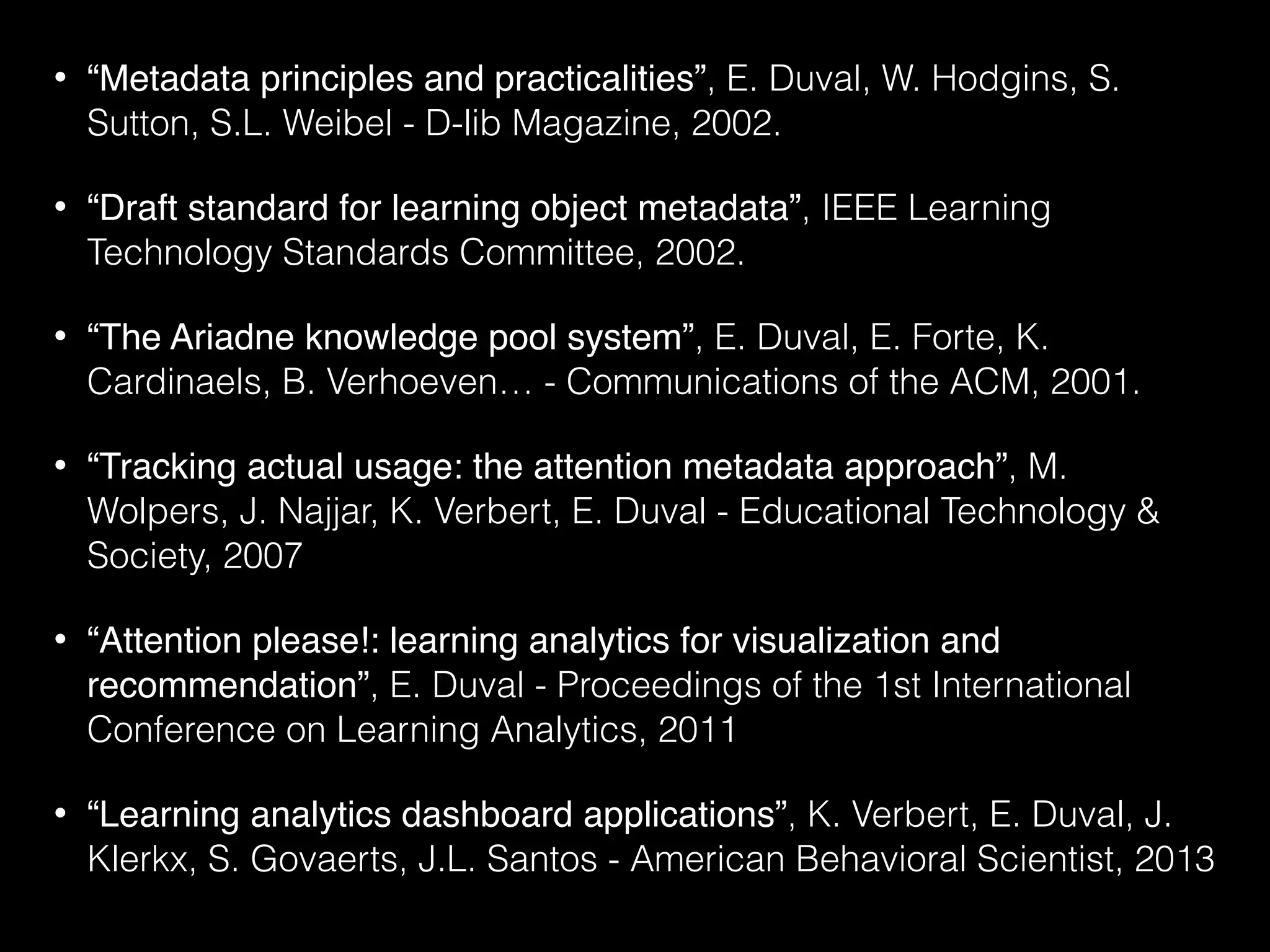 • “Metadata principles and practicalities”, E. Duval, W. Hodgins, S.
Sutton, S.L. Weibel - D-lib Magazine, 2002.
• “Draft standard for learning object metadata”, IEEE Learning
Technology Standards Committee, 2002.
• “The Ariadne knowledge pool system”, E. Duval, E. Forte, K.
Cardinaels, B. Verhoeven… - Communications of the ACM, 2001.
• “Tracking actual usage: the attention metadata approach”, M.
Wolpers, J. Najjar, K. Verbert, E. Duval - Educational Technology &
Society, 2007
• “Attention please!: learning analytics for visualization and
recommendation”, E. Duval - Proceedings of the 1st International
Conference on Learning Analytics, 2011
• “Learning analytics dashboard applications”, K. Verbert, E. Duval, J.
Klerkx, S. Govaerts, J.L. Santos - American Behavioral Scientist, 2013
 