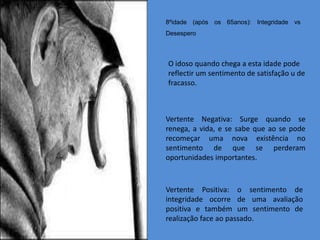 8ºidade (após os 65anos): Integridade vs
Desespero



O idoso quando chega a esta idade pode
reflectir um sentimento de satisfação u de
fracasso.



Vertente Negativa: Surge quando se
renega, a vida, e se sabe que ao se pode
recomeçar uma nova existência no
sentimento de que se perderam
oportunidades importantes.



Vertente Positiva: o sentimento de
integridade ocorre de uma avaliação
positiva e também um sentimento de
realização face ao passado.
 