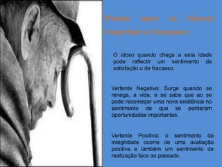 8ºidade    (após      os    65anos):
Integridade vs Desespero


  O idoso quando chega a esta idade
  pode reflectir um sentimento de
  satisfação u de fracasso.


 Vertente Negativa: Surge quando se
 renega, a vida, e se sabe que ao se
 pode recomeçar uma nova existência no
 sentimento de que se perderam
 oportunidades importantes.


 Vertente Positiva: o sentimento de
 integridade ocorre de uma avaliação
 positiva e também um sentimento de
 realização face ao passado.
 