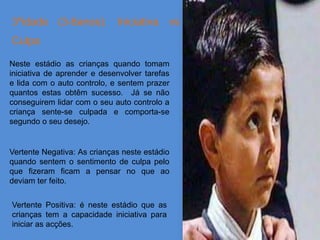 3ºidade (3-6anos): Iniciativa vs
Culpa

Neste estádio as crianças quando tomam
iniciativa de aprender e desenvolver tarefas
e lida com o auto controlo, e sentem prazer
quantos estas obtêm sucesso. Já se não
conseguirem lidar com o seu auto controlo a
criança sente-se culpada e comporta-se
segundo o seu desejo.


Vertente Negativa: As crianças neste estádio
quando sentem o sentimento de culpa pelo
que fizeram ficam a pensar no que ao
deviam ter feito.


Vertente Positiva: é neste estádio que as
crianças tem a capacidade iniciativa para
iniciar as acções.
 