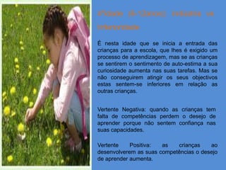 4ºidade (6-12anos): Indústria vs
Inferioridade

É nesta idade que se inicia a entrada das
crianças para a escola, que lhes é exigido um
processo de aprendizagem, mas se as crianças
se sentirem o sentimento de auto-estima a sua
curiosidade aumenta nas suas tarefas. Mas se
não conseguirem atingir os seus objectivos
estas sentem-se inferiores em relação as
outras crianças.


Vertente Negativa: quando as crianças tem
falta de competências perdem o desejo de
aprender porque não sentem confiança nas
suas capacidades.

Vertente    Positiva:  as   crianças    ao
desenvolverem as suas competências o desejo
de aprender aumenta.
 